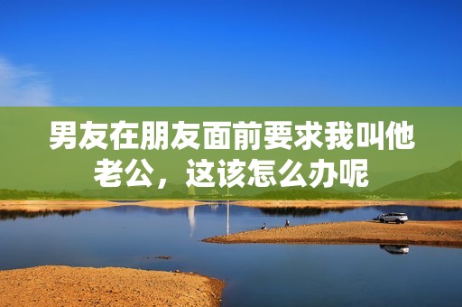 男友在朋友面前要求我叫他老公，这该怎么办呢