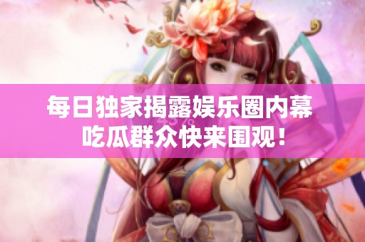 每日独家揭露娱乐圈内幕 吃瓜群众快来围观！