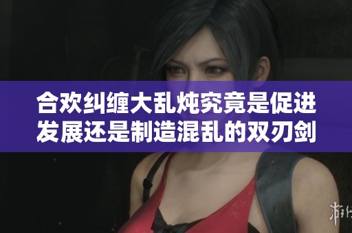 合欢纠缠大乱炖究竟是促进发展还是制造混乱的双刃剑