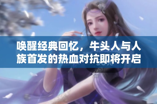 唤醒经典回忆，牛头人与人族首发的热血对抗即将开启