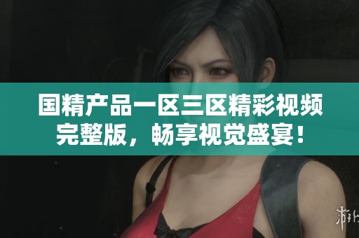 国精产品一区三区精彩视频完整版，畅享视觉盛宴！