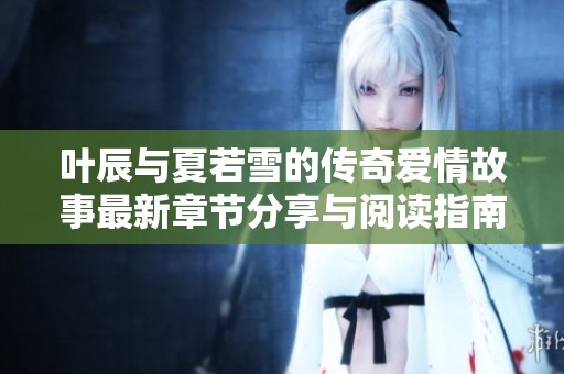 叶辰与夏若雪的传奇爱情故事最新章节分享与阅读指南