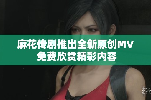 麻花传剧推出全新原创MV 免费欣赏精彩内容