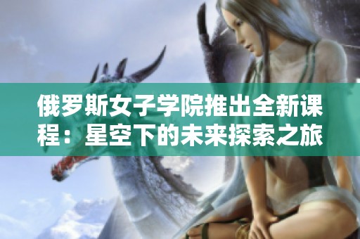 俄罗斯女子学院推出全新课程：星空下的未来探索之旅
