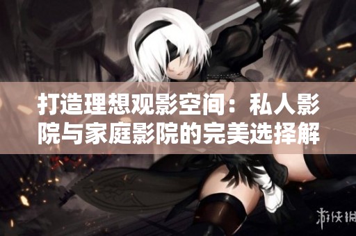 打造理想观影空间：私人影院与家庭影院的完美选择解析