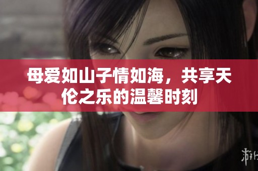 母爱如山子情如海，共享天伦之乐的温馨时刻