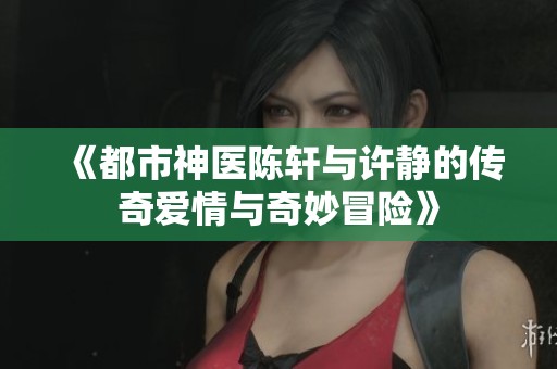 《都市神医陈轩与许静的传奇爱情与奇妙冒险》