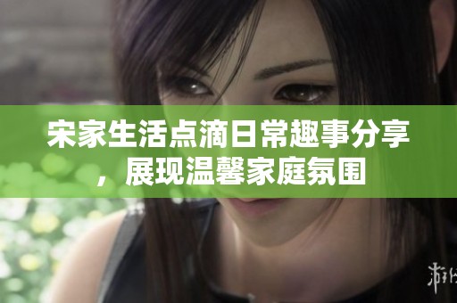 宋家生活点滴日常趣事分享，展现温馨家庭氛围