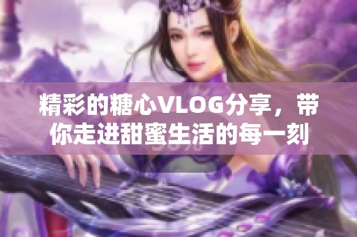 精彩的糖心VLOG分享，带你走进甜蜜生活的每一刻