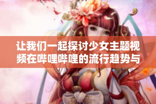 让我们一起探讨少女主题视频在哔哩哔哩的流行趋势与魅力