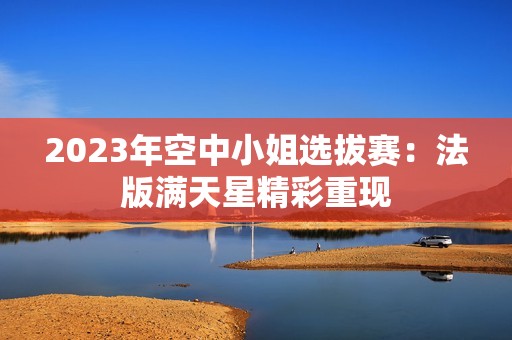 2023年空中小姐选拔赛：法版满天星精彩重现