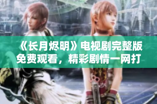 《长月烬明》电视剧完整版免费观看，精彩剧情一网打尽！