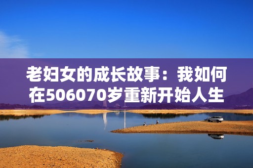 老妇女的成长故事：我如何在506070岁重新开始人生