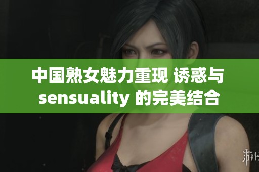 中国熟女魅力重现 诱惑与 sensuality 的完美结合