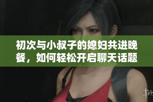 初次与小叔子的媳妇共进晚餐，如何轻松开启聊天话题