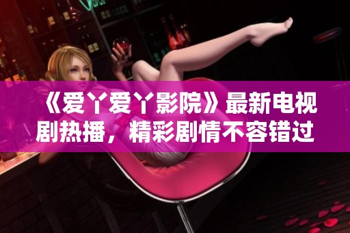 《爱丫爱丫影院》最新电视剧热播，精彩剧情不容错过