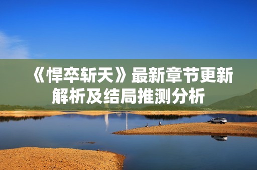 《悍卒斩天》最新章节更新解析及结局推测分析