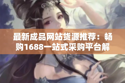 最新成品网站货源推荐：畅购1688一站式采购平台解析