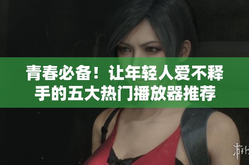 青春必备！让年轻人爱不释手的五大热门播放器推荐