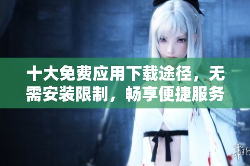 十大免费应用下载途径，无需安装限制，畅享便捷服务