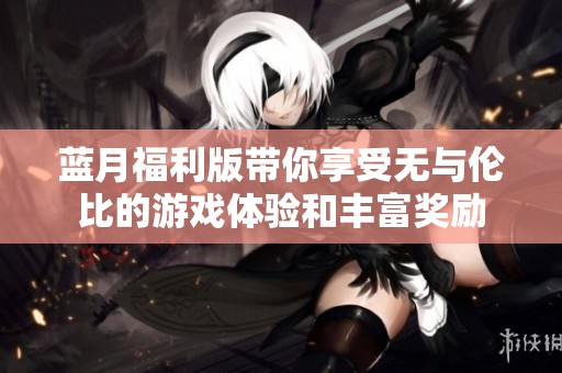 蓝月福利版带你享受无与伦比的游戏体验和丰富奖励