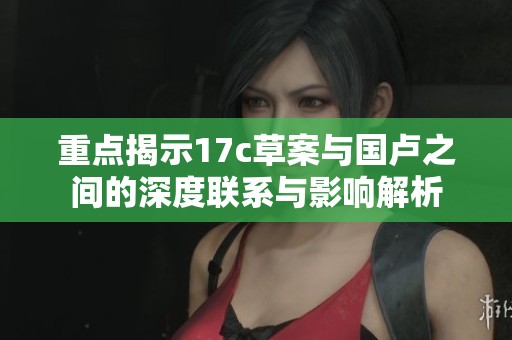 重点揭示17c草案与国卢之间的深度联系与影响解析