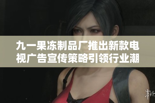 九一果冻制品厂推出新款电视广告宣传策略引领行业潮流