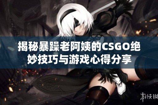 揭秘暴躁老阿姨的CSGO绝妙技巧与游戏心得分享