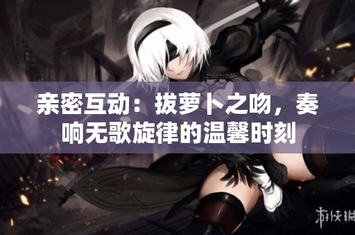 亲密互动：拔萝卜之吻，奏响无歌旋律的温馨时刻