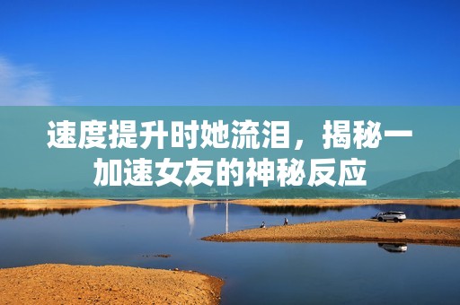 速度提升时她流泪，揭秘一加速女友的神秘反应
