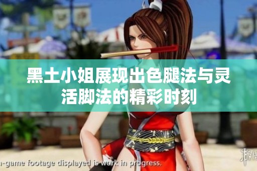 黑土小姐展现出色腿法与灵活脚法的精彩时刻