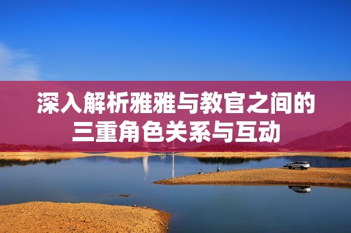 深入解析雅雅与教官之间的三重角色关系与互动