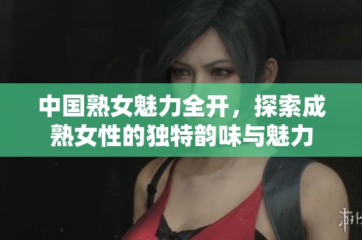中国熟女魅力全开，探索成熟女性的独特韵味与魅力