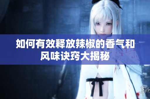 如何有效释放辣椒的香气和风味诀窍大揭秘