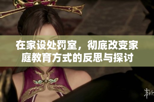 在家设处罚室，彻底改变家庭教育方式的反思与探讨