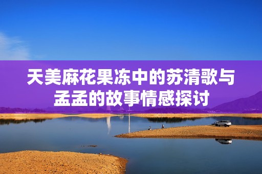 天美麻花果冻中的苏清歌与孟孟的故事情感探讨