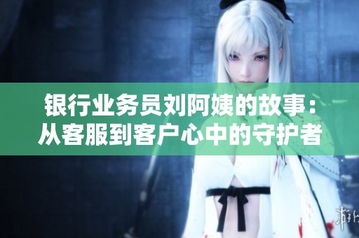 银行业务员刘阿姨的故事：从客服到客户心中的守护者