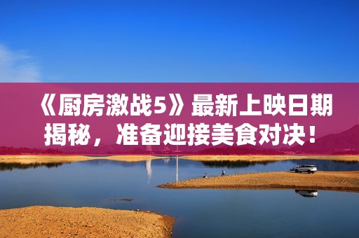 《厨房激战5》最新上映日期揭秘，准备迎接美食对决！