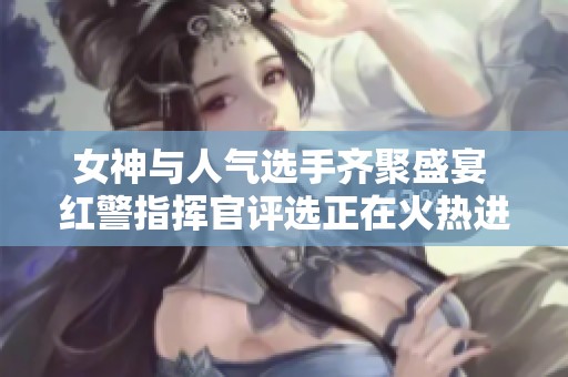 女神与人气选手齐聚盛宴 红警指挥官评选正在火热进行中