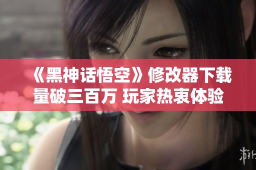 《黑神话悟空》修改器下载量破三百万 玩家热衷体验新玩法