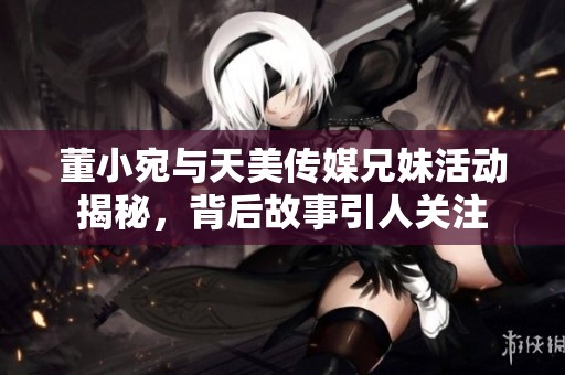 董小宛与天美传媒兄妹活动揭秘，背后故事引人关注