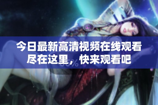 今日最新高清视频在线观看尽在这里，快来观看吧