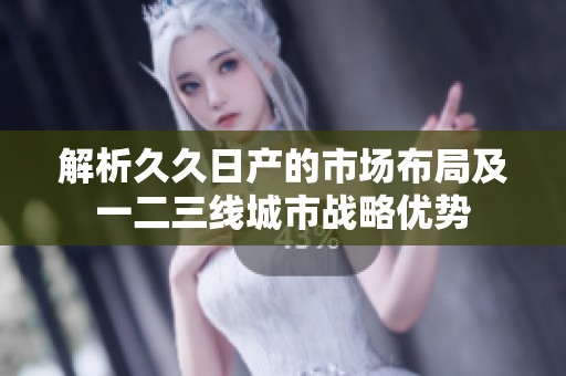 解析久久日产的市场布局及一二三线城市战略优势