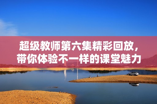 超级教师第六集精彩回放，带你体验不一样的课堂魅力