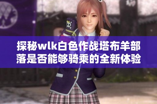 探秘wlk白色作战塔布羊部落是否能够骑乘的全新体验