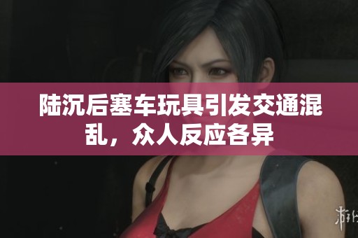 陆沉后塞车玩具引发交通混乱，众人反应各异