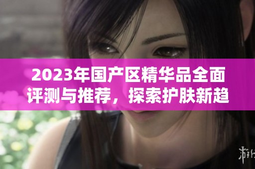 2023年国产区精华品全面评测与推荐，探索护肤新趋势