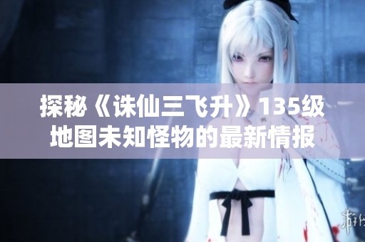 探秘《诛仙三飞升》135级地图未知怪物的最新情报