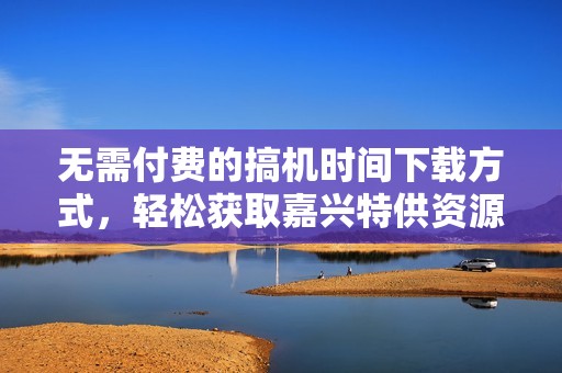 无需付费的搞机时间下载方式，轻松获取嘉兴特供资源