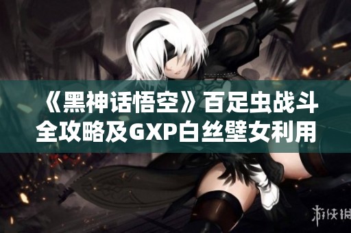 《黑神话悟空》百足虫战斗全攻略及GXP白丝壁女利用技巧分析